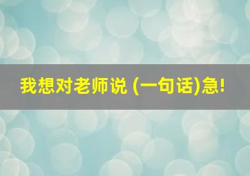 我想对老师说 (一句话)急!